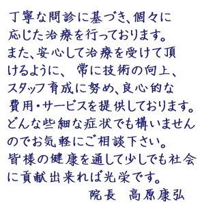 丁寧な問診に基づき、個々に応じた治療を行っております。また、安心して治療を受けて頂けるように、 常に技術の向上、スタッフ育成に努め、良心的な費用・サービスを提供しております。どんな些細な症状でも構いませんのでお気軽にご相談下さい。皆様の健康を通して少しでも社会に貢献出来れば光栄です。院長　高原康弘